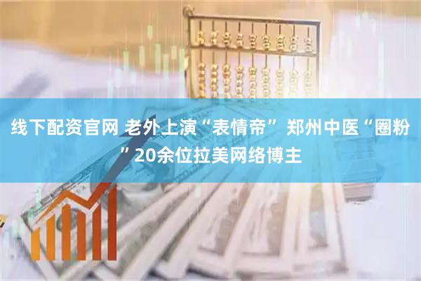线下配资官网 老外上演“表情帝” 郑州中医“圈粉”20余位拉美网络博主