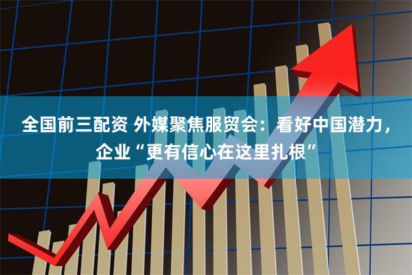 全国前三配资 外媒聚焦服贸会：看好中国潜力，企业“更有信心在这里扎根”