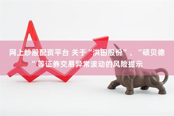 网上炒股配资平台 关于“洪田股份”、“硕贝德”等证券交易异常波动的风险提示
