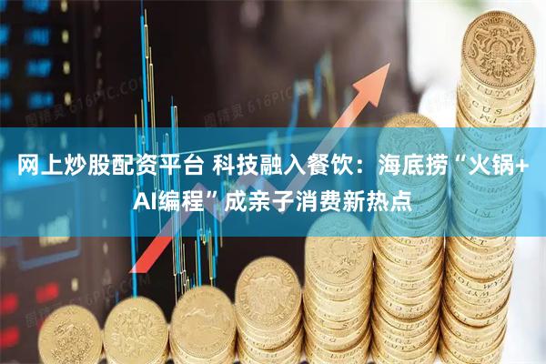 网上炒股配资平台 科技融入餐饮：海底捞“火锅+AI编程”成亲子消费新热点