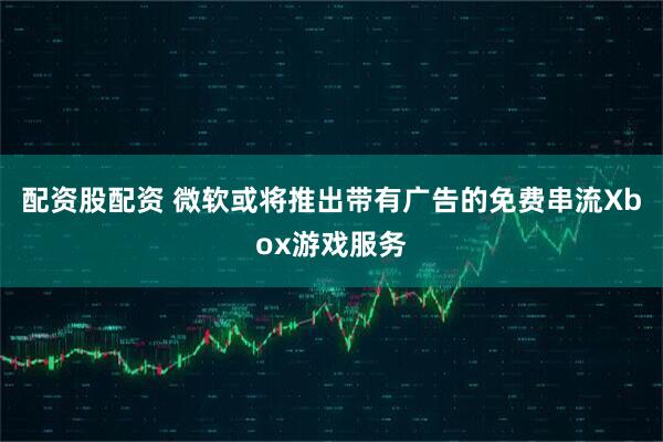 配资股配资 微软或将推出带有广告的免费串流Xbox游戏服务