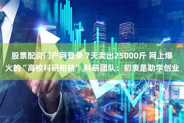 股票配资门户网登录 7天卖出25000斤 网上爆火的“高校科研柑桔” 科研团队：初衷是助学创业