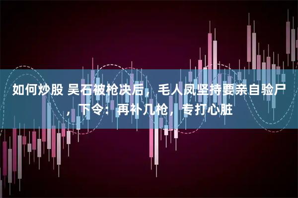 如何炒股 吴石被枪决后，毛人凤坚持要亲自验尸，下令：再补几枪，专打心脏