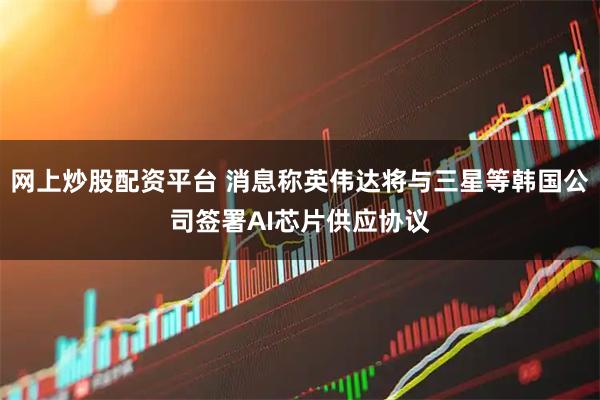 网上炒股配资平台 消息称英伟达将与三星等韩国公司签署AI芯片供应协议