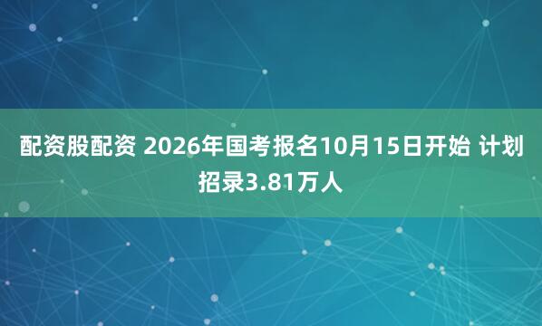 配资股配资 2026年国考报名10月15日开始 计划招录3.81万人
