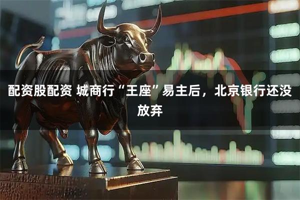配资股配资 城商行“王座”易主后，北京银行还没放弃