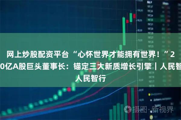 网上炒股配资平台 “心怀世界才能拥有世界！”2000亿A股巨头董事长：锚定三大新质增长引擎｜人民智行