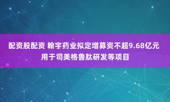 配资股配资 翰宇药业拟定增募资不超9.68亿元 用于司美格鲁肽研发等项目