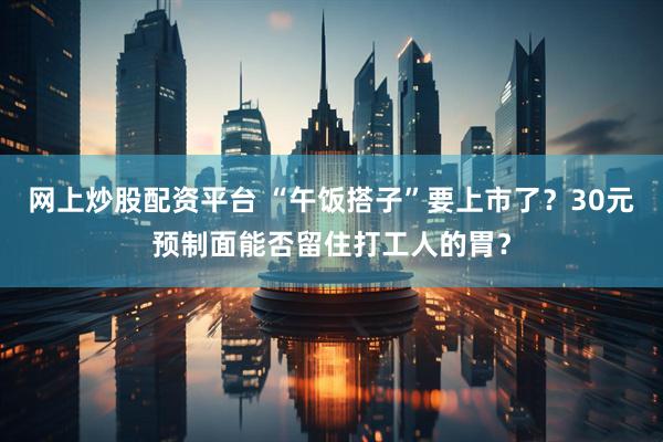 网上炒股配资平台 “午饭搭子”要上市了？30元预制面能否留住打工人的胃？