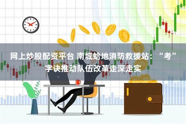 网上炒股配资平台 南城蛤地消防救援站：“考”字诀推动队伍改革走深走实