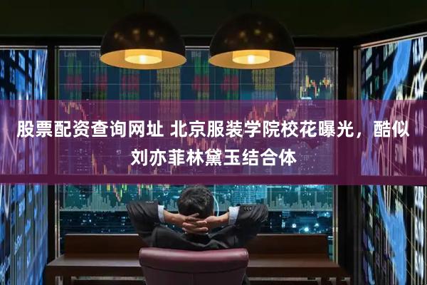 股票配资查询网址 北京服装学院校花曝光，酷似刘亦菲林黛玉结合体