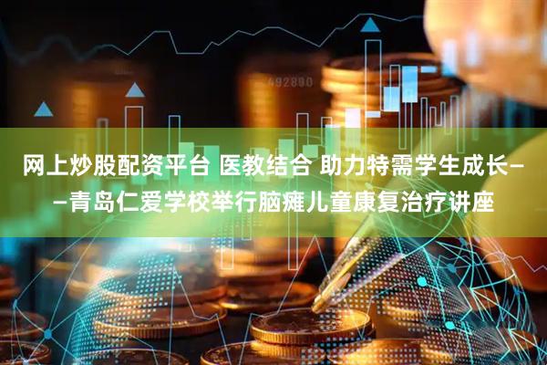 网上炒股配资平台 医教结合 助力特需学生成长——青岛仁爱学校举行脑瘫儿童康复治疗讲座