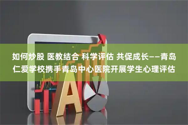 如何炒股 医教结合 科学评估 共促成长——青岛仁爱学校携手青岛中心医院开展学生心理评估