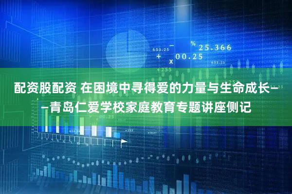 配资股配资 在困境中寻得爱的力量与生命成长——青岛仁爱学校家庭教育专题讲座侧记
