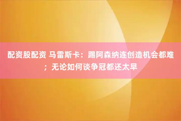 配资股配资 马雷斯卡：踢阿森纳连创造机会都难；无论如何谈争冠都还太早