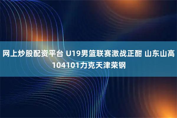 网上炒股配资平台 U19男篮联赛激战正酣 山东山高104101力克天津荣钢