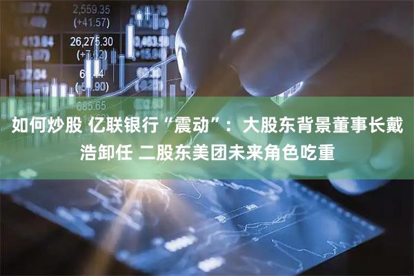 如何炒股 亿联银行“震动”：大股东背景董事长戴浩卸任 二股东美团未来角色吃重