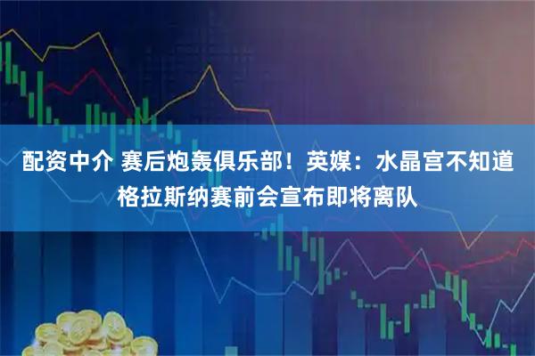 配资中介 赛后炮轰俱乐部！英媒：水晶宫不知道格拉斯纳赛前会宣布即将离队