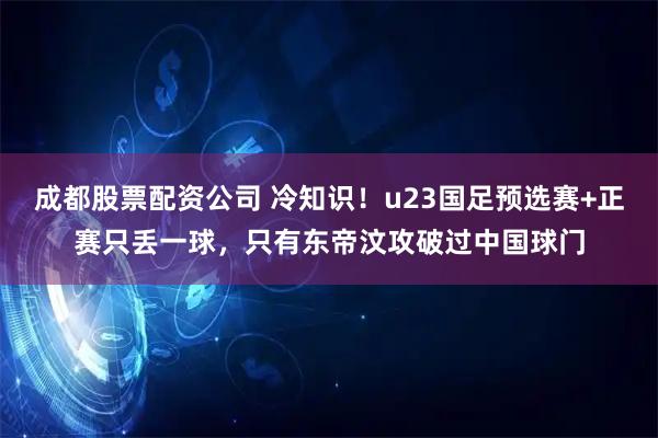 成都股票配资公司 冷知识！u23国足预选赛+正赛只丢一球，只有东帝汶攻破过中国球门