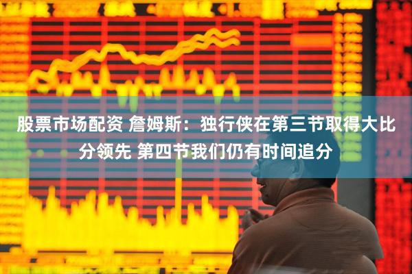 股票市场配资 詹姆斯：独行侠在第三节取得大比分领先 第四节我们仍有时间追分
