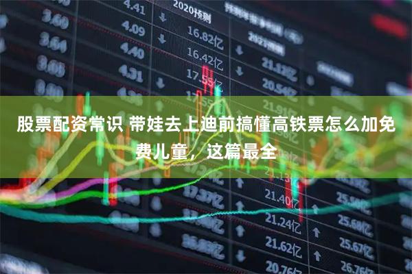 股票配资常识 带娃去上迪前搞懂高铁票怎么加免费儿童，这篇最全