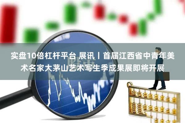 实盘10倍杠杆平台 展讯丨首届江西省中青年美术名家大茅山艺术写生季成果展即将开展
