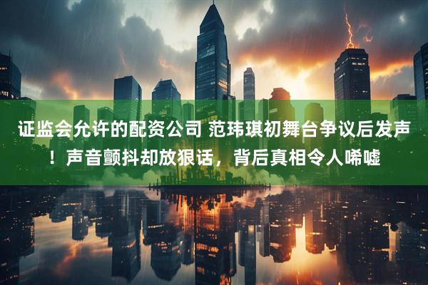 证监会允许的配资公司 范玮琪初舞台争议后发声！声音颤抖却放狠话，背后真相令人唏嘘
