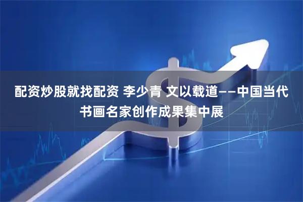 配资炒股就找配资 李少青 文以载道——中国当代书画名家创作成果集中展