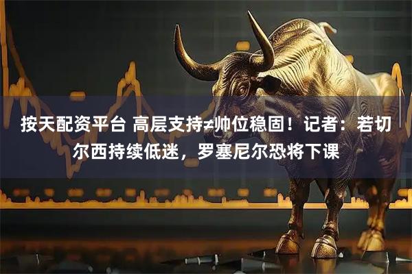 按天配资平台 高层支持≠帅位稳固！记者：若切尔西持续低迷，罗塞尼尔恐将下课