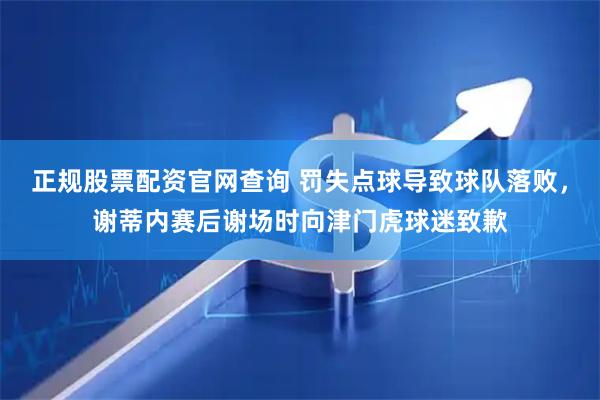 正规股票配资官网查询 罚失点球导致球队落败，谢蒂内赛后谢场时向津门虎球迷致歉