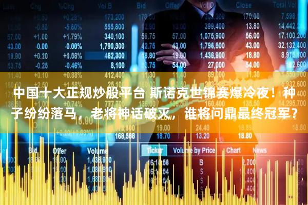 中国十大正规炒股平台 斯诺克世锦赛爆冷夜！种子纷纷落马，老将神话破灭，谁将问鼎最终冠军？