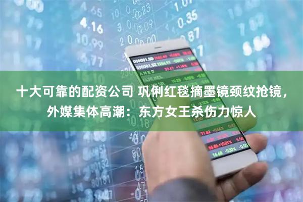 十大可靠的配资公司 巩俐红毯摘墨镜颈纹抢镜，外媒集体高潮：东方女王杀伤力惊人