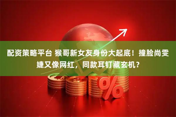 配资策略平台 猴哥新女友身份大起底！撞脸尚雯婕又像网红，同款耳钉藏玄机？