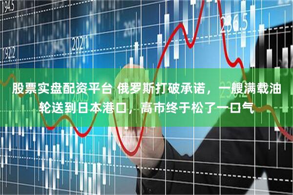 股票实盘配资平台 俄罗斯打破承诺，一艘满载油轮送到日本港口，高市终于松了一口气
