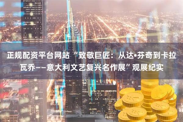 正规配资平台网站 “致敬巨匠：从达•芬奇到卡拉瓦乔——意大利文艺复兴名作展”观展纪实