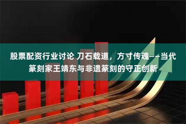 股票配资行业讨论 刀石载道，方寸传魂——当代篆刻家王靖东与非遗篆刻的守正创新