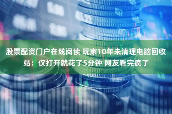 股票配资门户在线阅读 玩家10年未清理电脑回收站：仅打开就花了5分钟 网友看完疯了