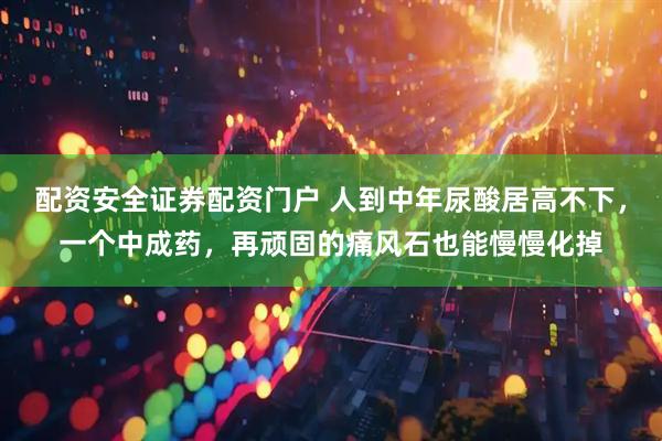配资安全证券配资门户 人到中年尿酸居高不下，一个中成药，再顽固的痛风石也能慢慢化掉