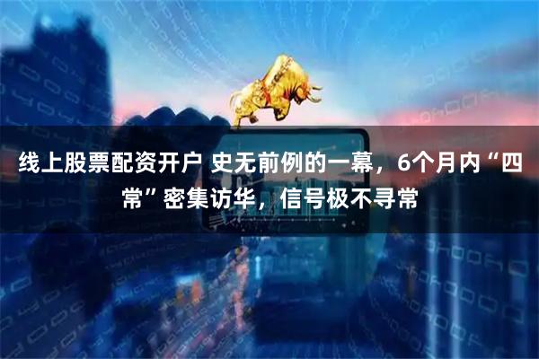 线上股票配资开户 史无前例的一幕，6个月内“四常”密集访华，信号极不寻常