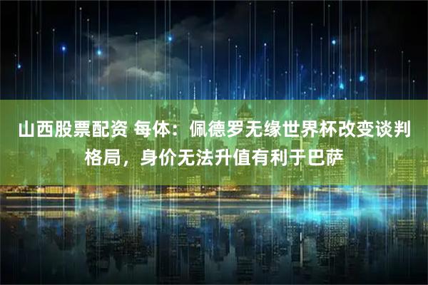 山西股票配资 每体：佩德罗无缘世界杯改变谈判格局，身价无法升值有利于巴萨