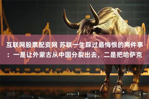 互联网股票配资网 苏联一生踩过最悔恨的两件事：一是让外蒙古从中国分裂出去，二是把哈萨克