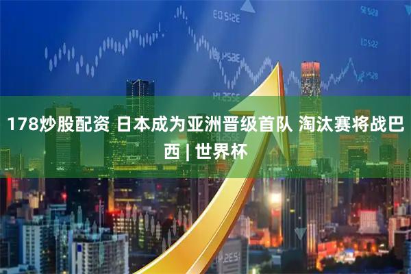 178炒股配资 日本成为亚洲晋级首队 淘汰赛将战巴西 | 世界杯