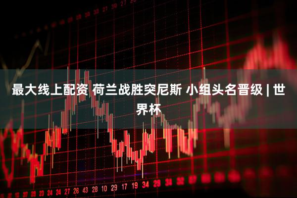 最大线上配资 荷兰战胜突尼斯 小组头名晋级 | 世界杯