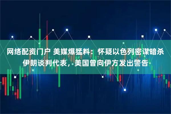 网络配资门户 美媒爆猛料：怀疑以色列密谋暗杀伊朗谈判代表，美国曾向伊方发出警告