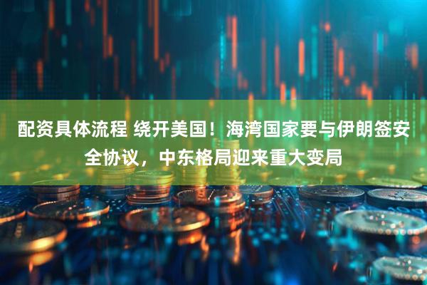 配资具体流程 绕开美国！海湾国家要与伊朗签安全协议，中东格局迎来重大变局