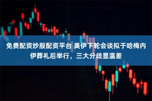 免费配资炒股配资平台 美伊下轮会谈拟于哈梅内伊葬礼后举行，三大分歧显温差