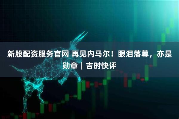 新股配资服务官网 再见内马尔！眼泪落幕，亦是勋章｜吉时快评