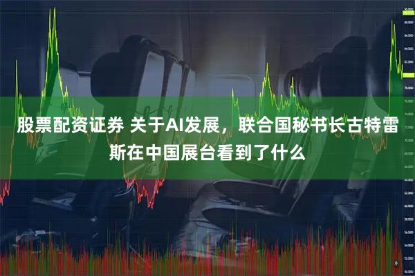 股票配资证券 关于AI发展，联合国秘书长古特雷斯在中国展台看到了什么