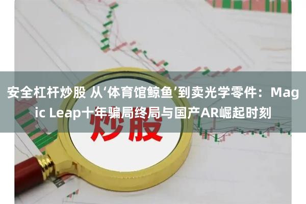安全杠杆炒股 从‘体育馆鲸鱼’到卖光学零件：Magic Leap十年骗局终局与国产AR崛起时刻