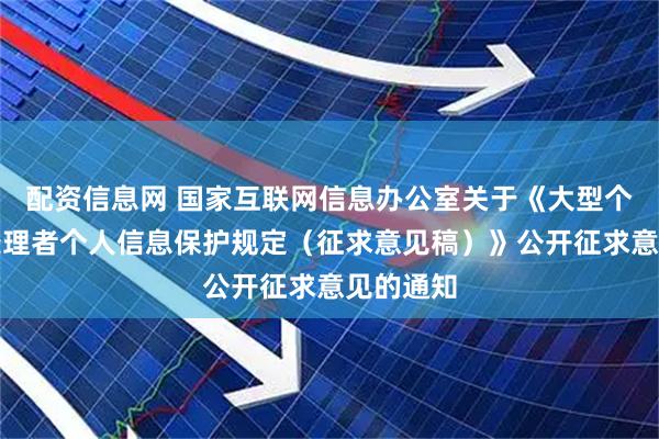配资信息网 国家互联网信息办公室关于《大型个人信息处理者个人信息保护规定（征求意见稿）》公开征求意见的通知